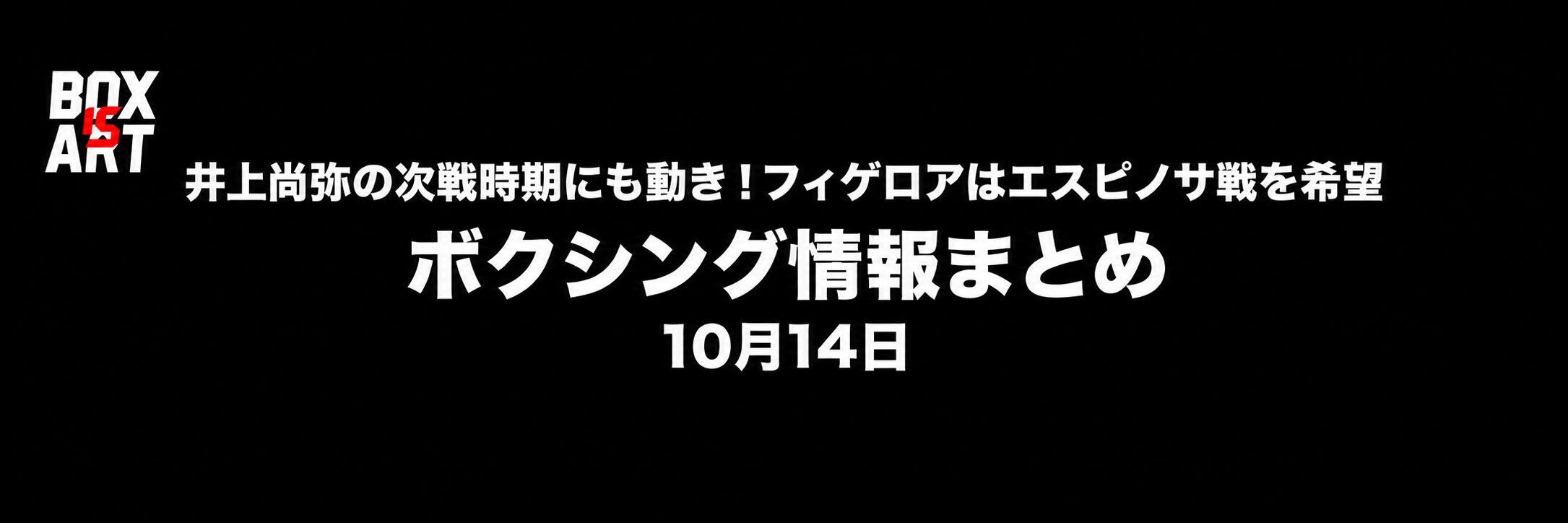 井上尚弥の次戦時期にも動き！フィゲロアはエスピノサ戦を希望／ボクシング情報まとめ／10月14日。黒背景・白太字・左上BOX IS ARTロゴ。
