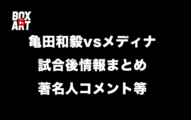 亀田和毅vsメディナ、試合後情報まとめ著名人コメント等